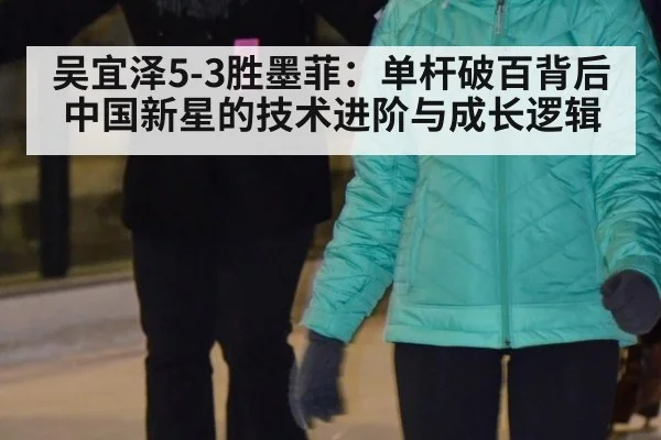 吴宜泽5-3胜墨菲：单杆破百背后中国新星的技术进阶与成长逻辑